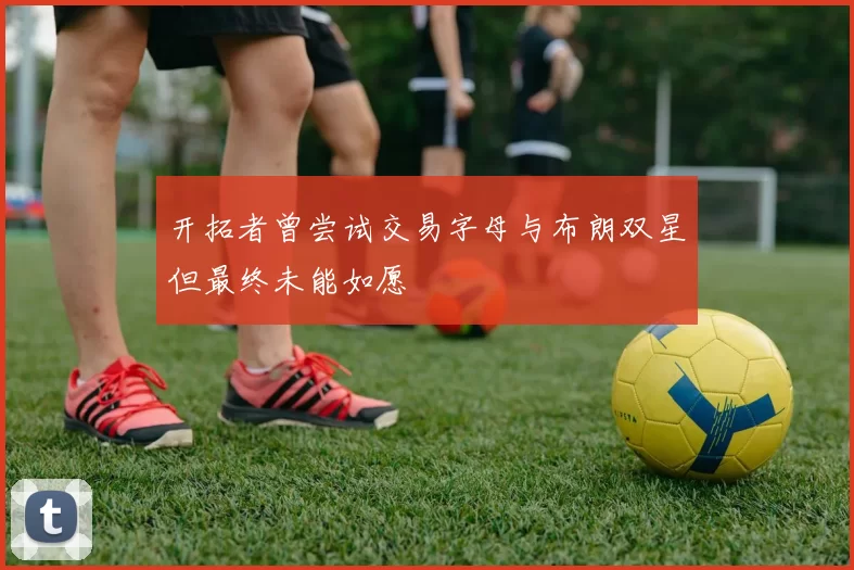 开拓者曾尝试交易字母与布朗双星但最终未能如愿