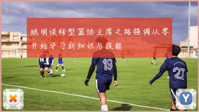 姚明谈转型篮协主席之路强调从零开始学习新知识与技能