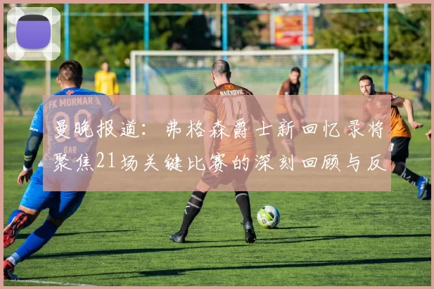 曼晚报道：弗格森爵士新回忆录将聚焦21场关键比赛的深刻回顾与反思