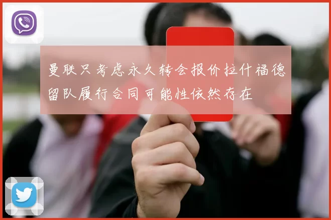 曼联只考虑永久转会报价拉什福德留队履行合同可能性依然存在