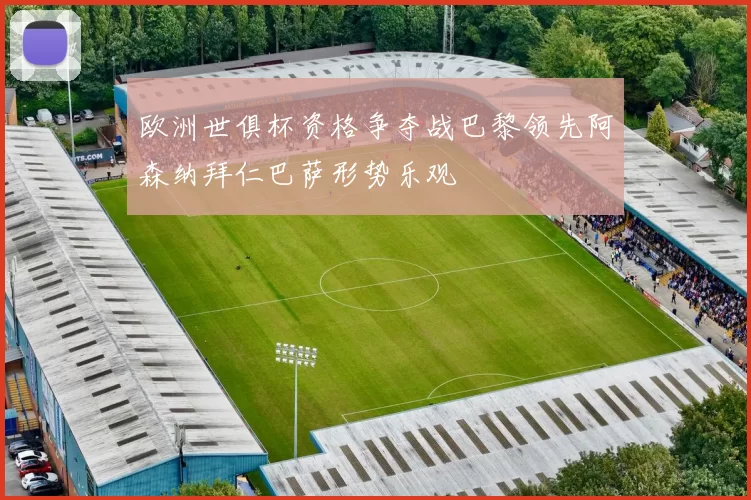 欧洲世俱杯资格争夺战巴黎领先阿森纳拜仁巴萨形势乐观