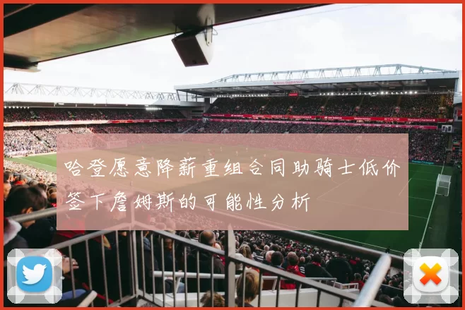 哈登愿意降薪重组合同助骑士低价签下詹姆斯的可能性分析
