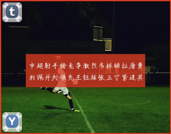 中超射手榜竞争激烈韦林顿拉唐费利佩并列领先王钰栋张玉宁紧追其后