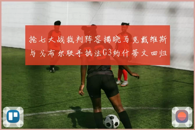 抢七大战裁判阵容揭晓马克戴维斯与戈布尔联手执法G3约什蒂文回归G2