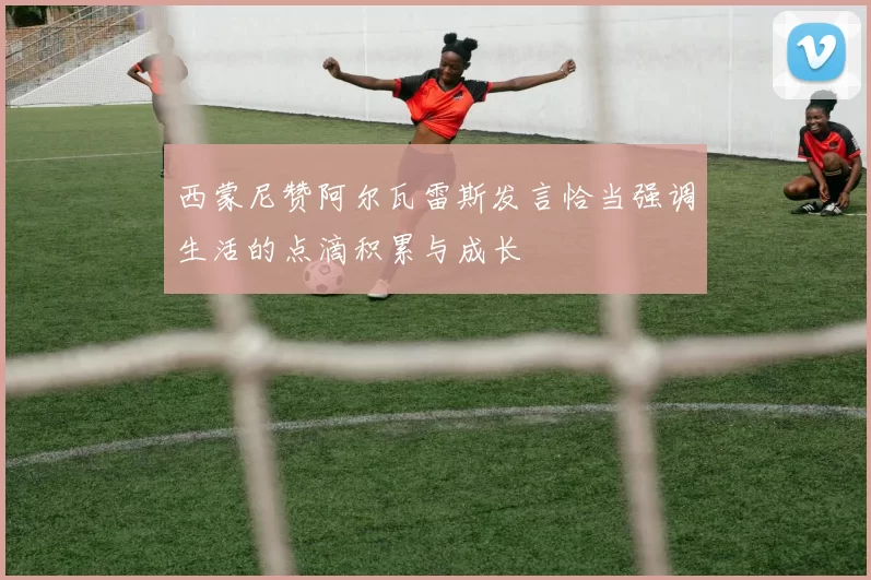 西蒙尼赞阿尔瓦雷斯发言恰当强调生活的点滴积累与成长