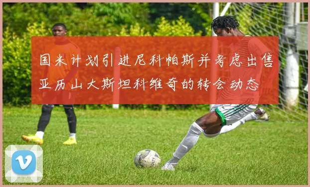 国米计划引进尼科帕斯并考虑出售亚历山大斯坦科维奇的转会动态