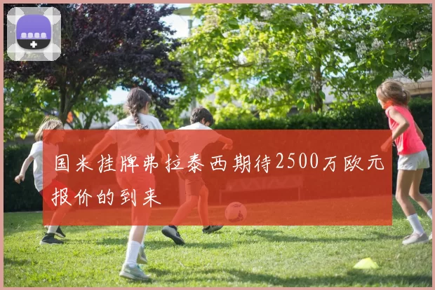 国米挂牌弗拉泰西期待2500万欧元报价的到来