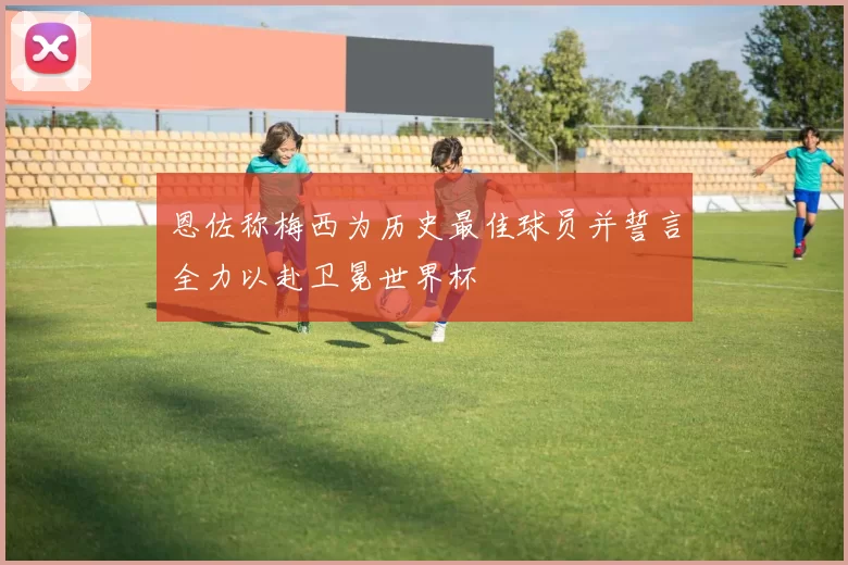 恩佐称梅西为历史最佳球员并誓言全力以赴卫冕世界杯