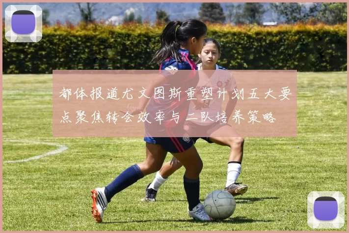 都体报道尤文图斯重塑计划五大要点聚焦转会效率与二队培养策略