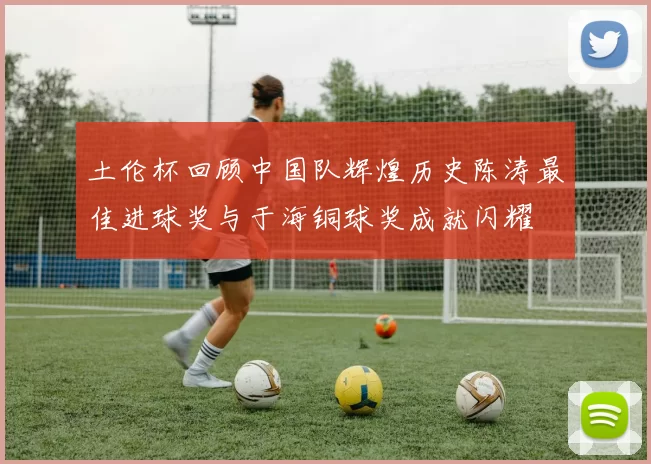 土伦杯回顾中国队辉煌历史陈涛最佳进球奖与于海铜球奖成就闪耀
