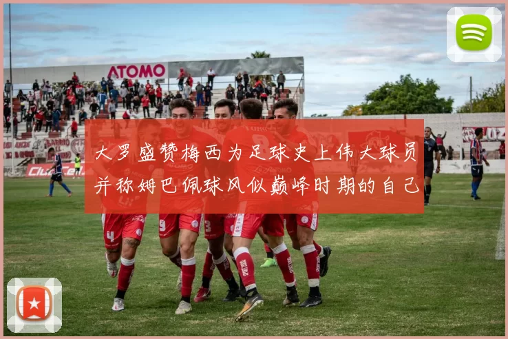 大罗盛赞梅西为足球史上伟大球员并称姆巴佩球风似巅峰时期的自己