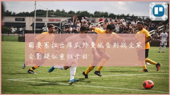 前妻塞拉出席瓜帅曼城告别战全家合影疑似重归于好