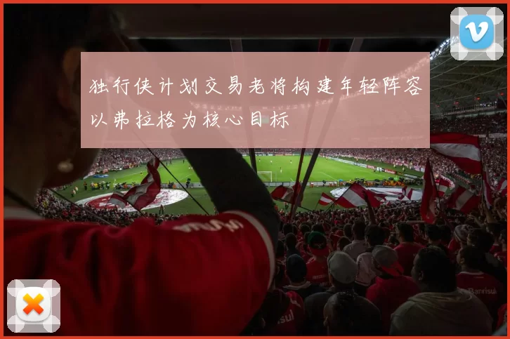 独行侠计划交易老将构建年轻阵容以弗拉格为核心目标
