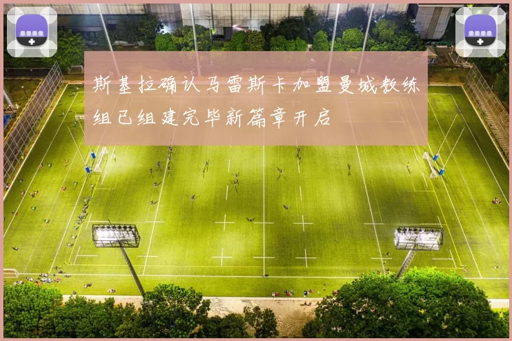 斯基拉确认马雷斯卡加盟曼城教练组已组建完毕新篇章开启