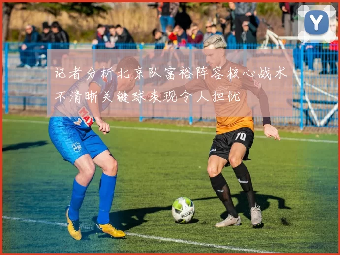 记者分析北京队富裕阵容核心战术不清晰关键球表现令人担忧