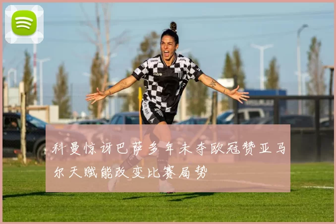 科曼惊讶巴萨多年未夺欧冠赞亚马尔天赋能改变比赛局势
