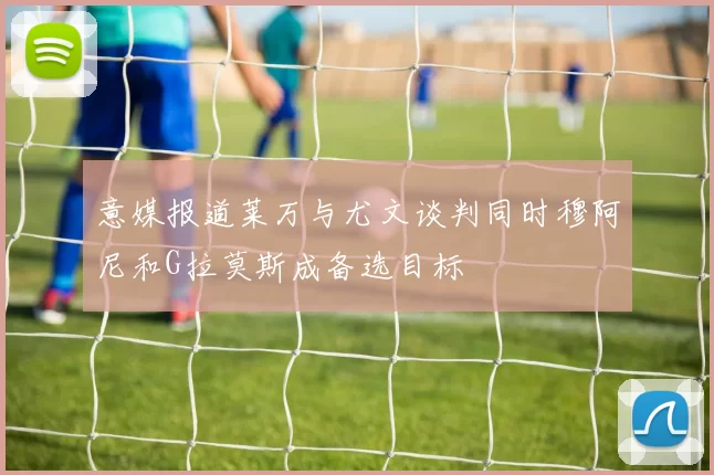 意媒报道莱万与尤文谈判同时穆阿尼和G拉莫斯成备选目标