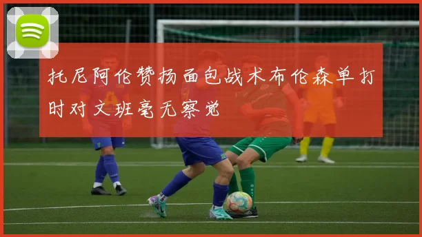 托尼阿伦赞扬面包战术布伦森单打时对文班毫无察觉