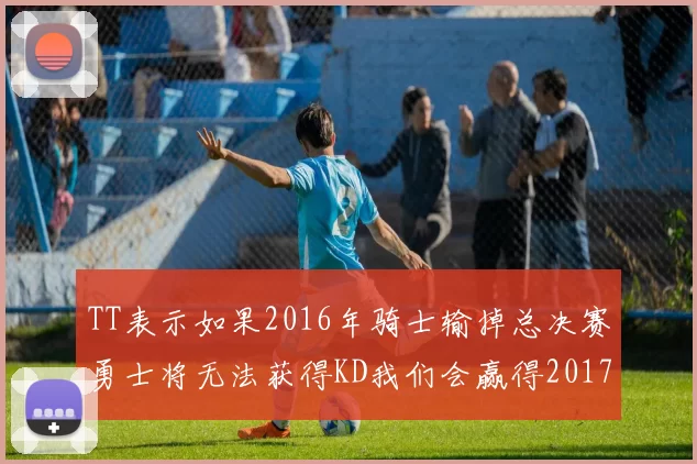 TT表示如果2016年骑士输掉总决赛勇士将无法获得KD我们会赢得2017和2018年总冠军