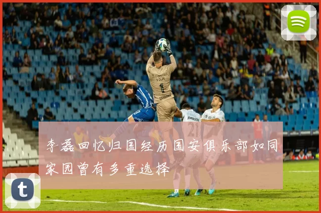 李磊回忆归国经历国安俱乐部如同家园曾有多重选择
