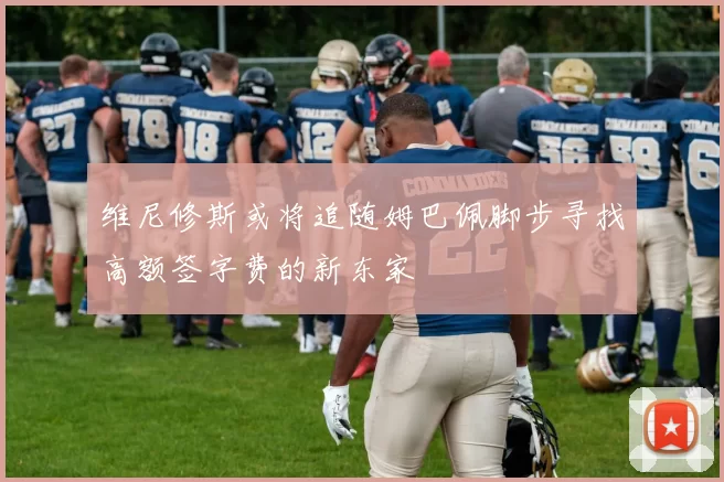 维尼修斯或将追随姆巴佩脚步寻找高额签字费的新东家